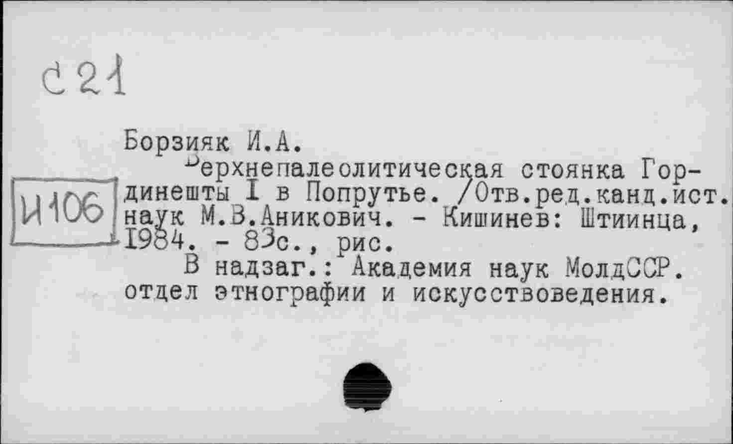 ﻿(і 2.4
Борзияк И.А.
______ ^ерхнепалеолитическая стоянка Гор-динешты I в Попрутье. /Отв.ред.канд.ист.
И iuO наук М.В.Аникович. - Кишинев: Штиинца,
—-----А1984. - 83с., рис.
В надзаг.: Академия наук МолдССР.
отдел этнографии и искусствоведения.